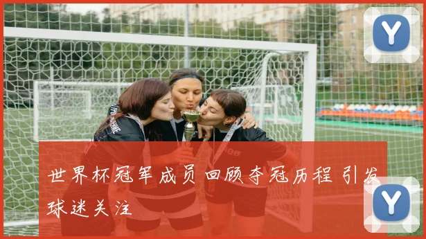 世界杯冠军成员回顾夺冠历程 引发球迷关注