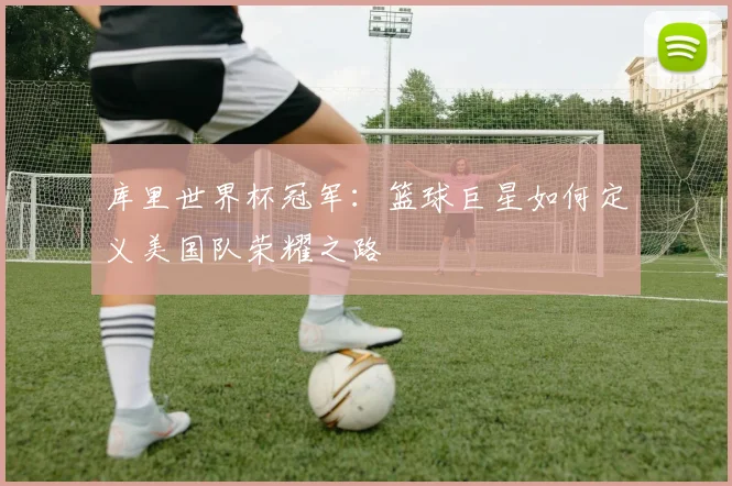 库里世界杯冠军：篮球巨星如何定义美国队荣耀之路