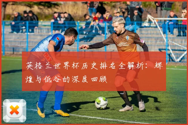英格兰世界杯历史排名全解析：辉煌与低谷的深度回顾