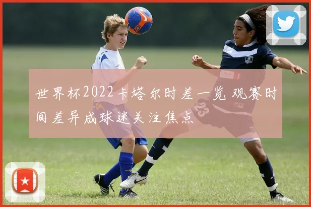 世界杯2022卡塔尔时差一览 观赛时间差异成球迷关注焦点