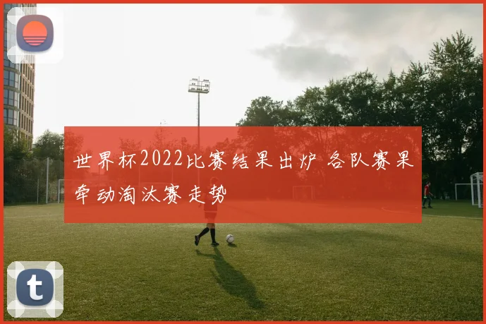 世界杯2022比赛结果出炉 各队赛果牵动淘汰赛走势