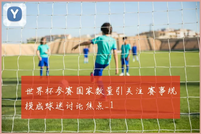 世界杯参赛国家数量引关注 赛事规模成球迷讨论焦点_1