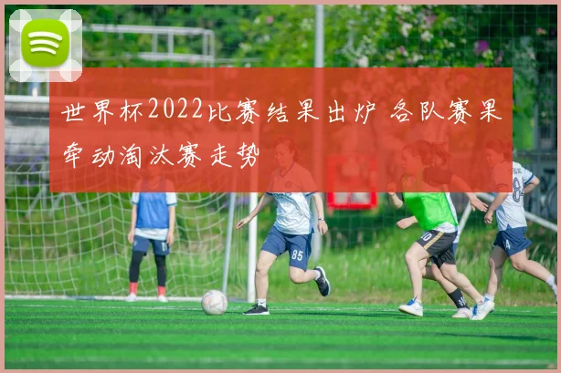 世界杯2022比赛结果出炉 各队赛果牵动淘汰赛走势