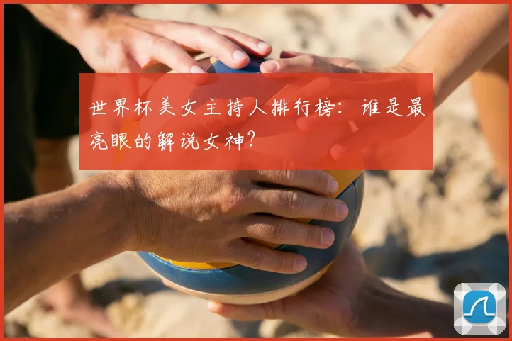 世界杯美女主持人排行榜：谁是最亮眼的解说女神？