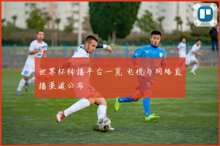 世界杯转播平台一览 电视与网络直播渠道公布