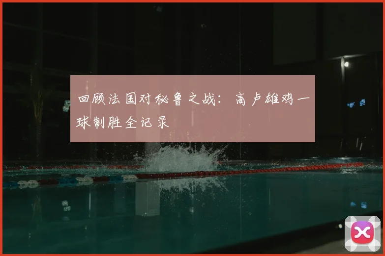 回顾法国对秘鲁之战：高卢雄鸡一球制胜全记录