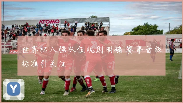 世界杯八强队伍规则明确 赛事晋级标准引关注