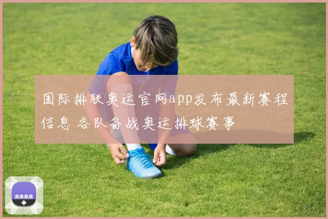 国际排联奥运官网app发布最新赛程信息 各队备战奥运排球赛事