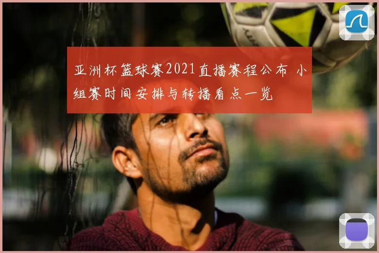 亚洲杯篮球赛2021直播赛程公布 小组赛时间安排与转播看点一览