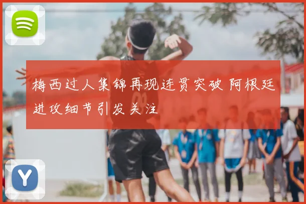 梅西过人集锦再现连贯突破 阿根廷进攻细节引发关注