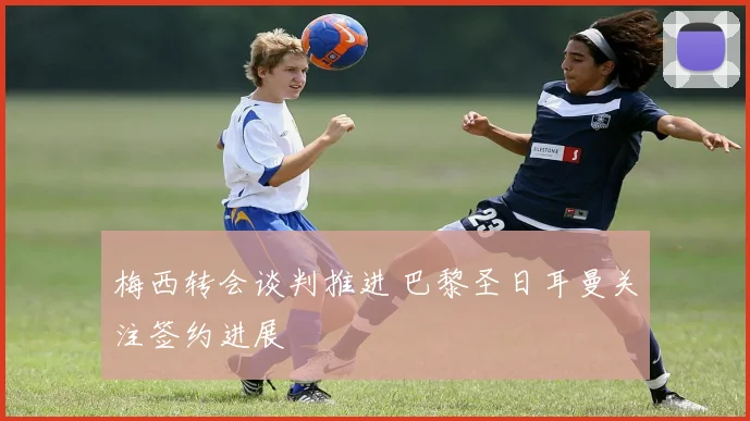 梅西转会谈判推进 巴黎圣日耳曼关注签约进展