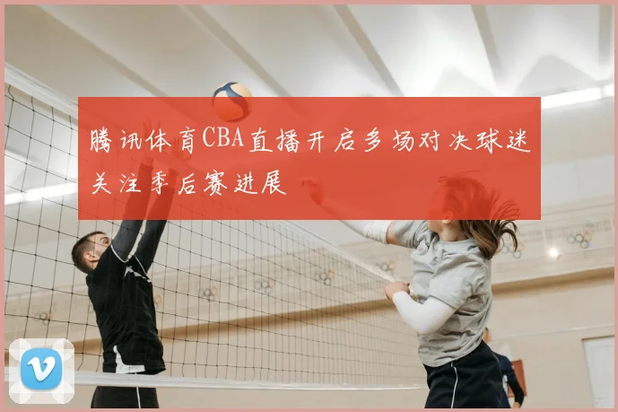 腾讯体育CBA直播开启多场对决球迷关注季后赛进展