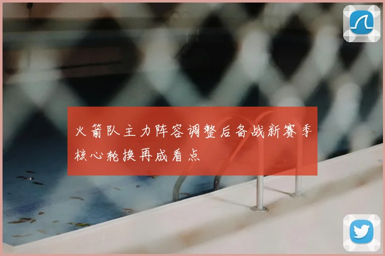 火箭队主力阵容调整后备战新赛季核心轮换再成看点
