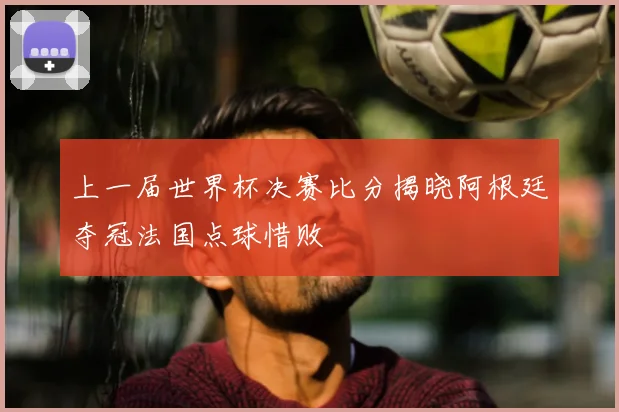 上一届世界杯决赛比分揭晓阿根廷夺冠法国点球惜败