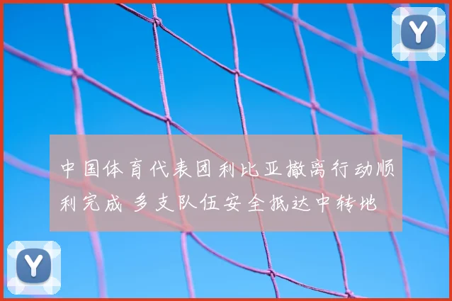 中国体育代表团利比亚撤离行动顺利完成 多支队伍安全抵达中转地