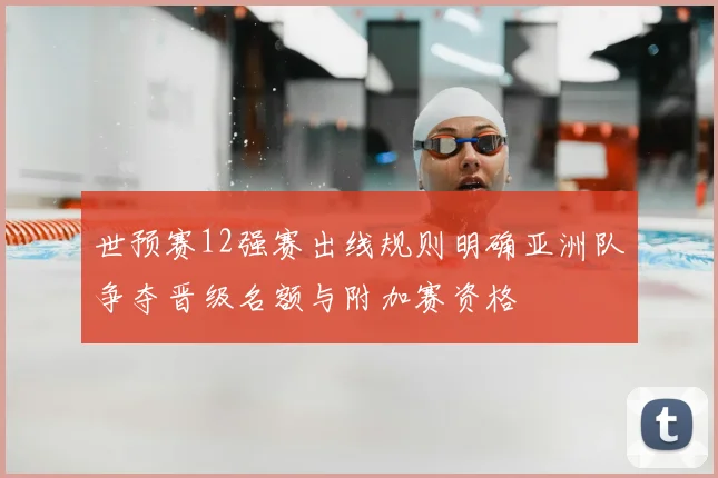 世预赛12强赛出线规则明确亚洲队争夺晋级名额与附加赛资格