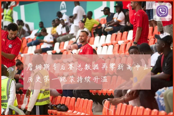 詹姆斯季后赛总数据再攀新高冲击历史第一纪录持续升温