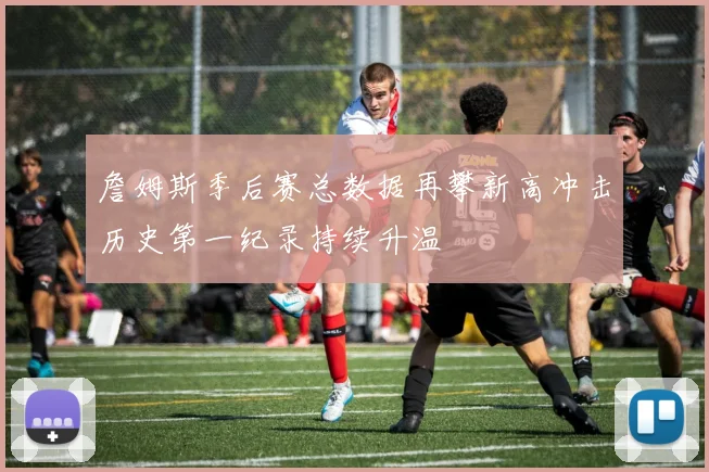 詹姆斯季后赛总数据再攀新高冲击历史第一纪录持续升温