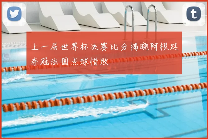 上一届世界杯决赛比分揭晓阿根廷夺冠法国点球惜败