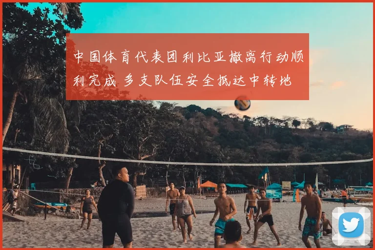 中国体育代表团利比亚撤离行动顺利完成 多支队伍安全抵达中转地