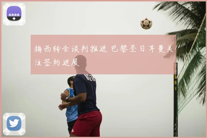 梅西转会谈判推进 巴黎圣日耳曼关注签约进展