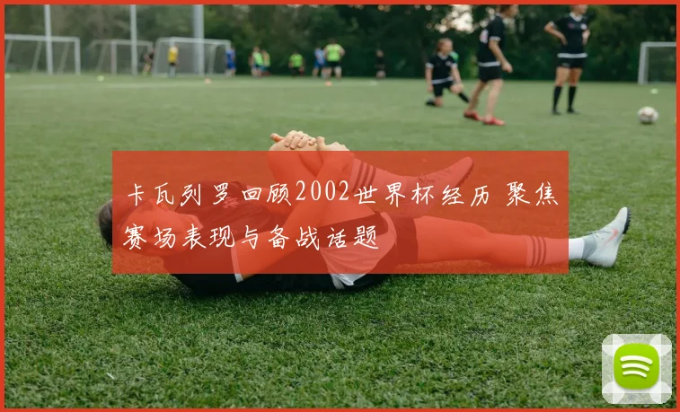 卡瓦列罗回顾2002世界杯经历 聚焦赛场表现与备战话题
