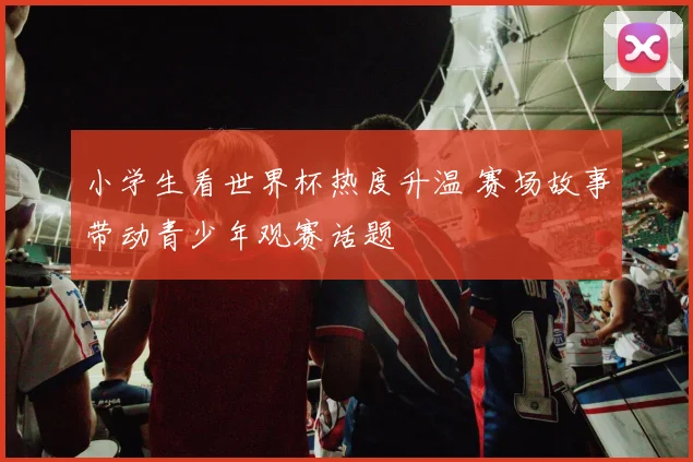 小学生看世界杯热度升温 赛场故事带动青少年观赛话题