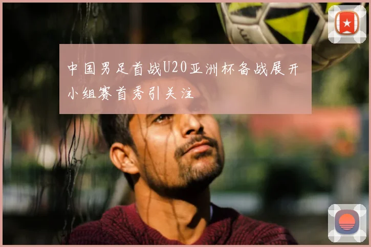 中国男足首战U20亚洲杯备战展开 小组赛首秀引关注