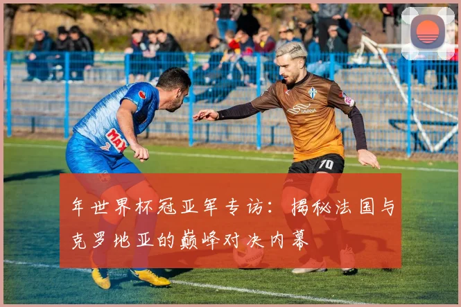 年世界杯冠亚军专访：揭秘法国与克罗地亚的巅峰对决内幕