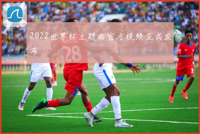 2022世界杯主题曲官方视频正式发布