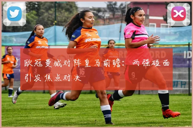 欧冠曼城对阵皇马前瞻：两强碰面引发焦点对决