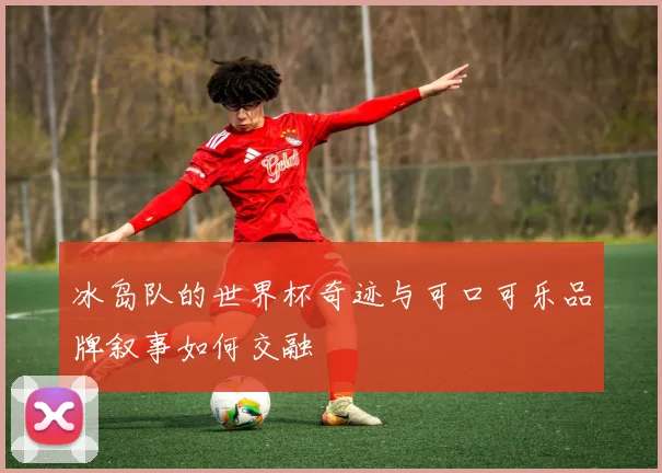 冰岛队的世界杯奇迹与可口可乐品牌叙事如何交融