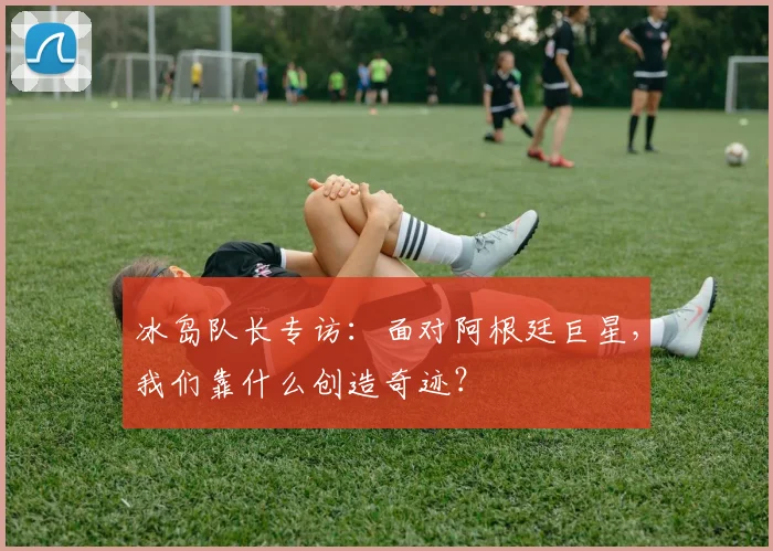 冰岛队长专访:面对阿根廷巨星,我们靠什么创造奇迹?