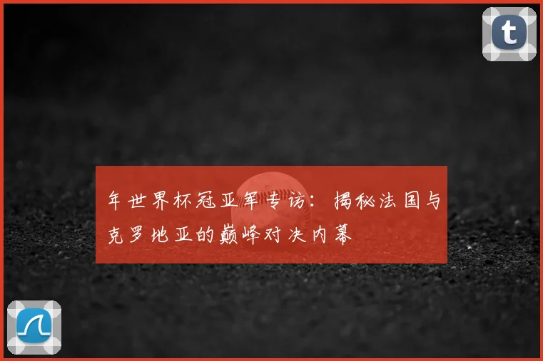 年世界杯冠亚军专访:揭秘法国与克罗地亚的巅峰对决内幕