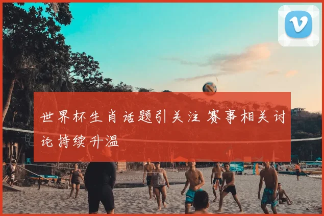 世界杯生肖话题引关注 赛事相关讨论持续升温