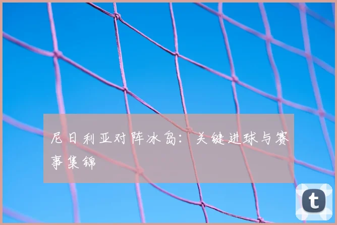 尼日利亚对阵冰岛：关键进球与赛事集锦