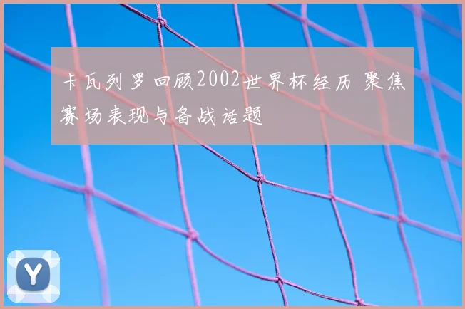 卡瓦列罗回顾2002世界杯经历 聚焦赛场表现与备战话题